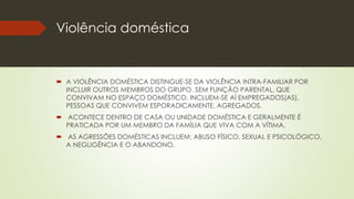 Violência doméstica
 A VIOLÊNCIA DOMÉSTICA DISTINGUE-SE DA VIOLÊNCIA INTRA-FAMILIAR POR
INCLUIR OUTROS MEMBROS DO GRUPO, SEM FUNÇÃO PARENTAL, QUE
CONVIVAM NO ESPAÇO DOMÉSTICO. INCLUEM-SE AÍ EMPREGADOS(AS),
PESSOAS QUE CONVIVEM ESPORADICAMENTE, AGREGADOS.
 ACONTECE DENTRO DE CASA OU UNIDADE DOMÉSTICA E GERALMENTE É
PRATICADA POR UM MEMBRO DA FAMÍLIA QUE VIVA COM A VÍTIMA.
 AS AGRESSÕES DOMÉSTICAS INCLUEM: ABUSO FÍSICO, SEXUAL E PSICOLÓGICO,
A NEGLIGÊNCIA E O ABANDONO.
 