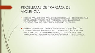 PROBLEMAS DE TRAIÇÃO, DE
VIOLÊNCIA
 EU OLHO PARA O OUTRO PARA QUE ELE PREENCHA AS NECESSIDADES NÃO
SUPRIDAS PELOS PAIS (OU PELO PAI OU PELA MÃE), QUANDO NÃO
PREENCHO COM A/O PARCEIRO/A, BUSCO NO TERCEIRO/A.
 DIFERENCIAR O MUNDO FANTASIOSO DO MUNDO DA AÇÃO. O QUE
COMETE A INFIDELIDADE SE LIMITA AO CAMPO DA AÇÃO, POUCO SE
PREOCUPA COM OS FANTASMAS DE TRAIÇÃO DO CÔNJUGE. SE SE
APAIXONAR PELA TERCEIRA PESSOA, NÃO ENXERGA MAIS O CÔNJUGE.
 