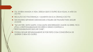  OU, SE BEM AMADA A VIDA, DESEJA QUE O OUTRO SEJA IGUAL A MÃE OU
AO PAI
 RELAÇÃO DO PAI/CRIANÇA = ALIMENTA EM SI A CRIANÇA DO PAI
 NECESSÁRIO SEPARAR E DISTANCIAR A FIGURA DE PAI/MÃE PARA SEGUIR
AVANTE
 “EU LHE FERI, SINTO MUITO, COM MUITA SINCERIDADE E AMOR, EU ERREI. FICO
COM A RESPONSABILIDADE DO ERRO E DEIXO CONTIGO A
RESPONSABILIDADE QUE LHE CABE”.
 PODEM SEGUIR SEPARADAMENTE SE FOR FEITO COM CONSCIÊNCIA DE
QUERER O BEM DO OUTRO
 