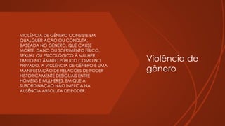 Violência de
gênero
 VIOLÊNCIA DE GÊNERO CONSISTE EM
QUALQUER AÇÃO OU CONDUTA,
BASEADA NO GÊNERO, QUE CAUSE
MORTE, DANO OU SOFRIMENTO FÍSICO,
SEXUAL OU PSICOLÓGICO À MULHER,
TANTO NO ÂMBITO PÚBLICO COMO NO
PRIVADO. A VIOLÊNCIA DE GÊNERO É UMA
MANIFESTAÇÃO DE RELAÇÕES DE PODER
HISTORICAMENTE DESIGUAIS ENTRE
HOMENS E MULHERES, EM QUE A
SUBORDINAÇÃO NÃO IMPLICA NA
AUSÊNCIA ABSOLUTA DE PODER.
 