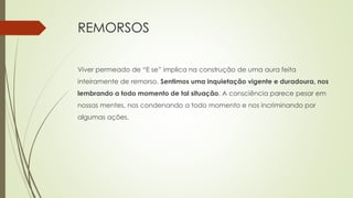 REMORSOS
Viver permeado de “E se” implica na construção de uma aura feita
inteiramente de remorso. Sentimos uma inquietação vigente e duradoura, nos
lembrando a todo momento de tal situação. A consciência parece pesar em
nossas mentes, nos condenando a todo momento e nos incriminando por
algumas ações.
 