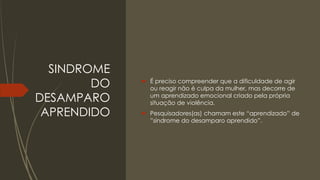 SINDROME
DO
DESAMPARO
APRENDIDO
 É preciso compreender que a dificuldade de agir
ou reagir não é culpa da mulher, mas decorre de
um aprendizado emocional criado pela própria
situação de violência.
 Pesquisadores(as) chamam este “aprendizado” de
”síndrome do desamparo aprendido”.
 