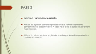 FASE 2
 EXPLOSÃO / INCIDENTE DE AGRESSÃO
 Atitude do agressor: comete agressões físicas e verbais e apresenta
comportamento descontrolado. A cada novo ciclo as agressões se tornam
mais violentas.
 Atitude da vítima: sente-se fragilizada, em choque. Acredita que não tem
controle da situação.
 