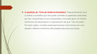  A repetição do “Ciclo da Violência Doméstica", frequentemente, leva
a mulher a acreditar que não pode controlar as agressões praticadas
por seu companheiro ou ex-companheiro. Isto pode gerar um intenso
sentimento de desamparo e o pensamento de que “não há saída”.
Por estas razões, a mulher pode permanecer muito tempo em uma
relação violenta e enfrentar dificuldades para procurar ajuda.
 