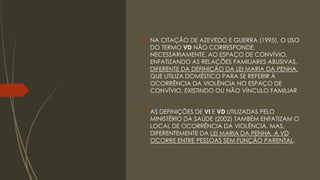  NA CITAÇÃO DE AZEVEDO E GUERRA (1995), O USO
DO TERMO VD NÃO CORRESPONDE,
NECESSARIAMENTE, AO ESPAÇO DE CONVÍVIO,
ENFATIZANDO AS RELAÇÕES FAMILIARES ABUSIVAS,
DIFERENTE DA DEFINIÇÃO DA LEI MARIA DA PENHA,
QUE UTILIZA DOMÉSTICO PARA SE REFERIR À
OCORRÊNCIA DA VIOLÊNCIA NO ESPAÇO DE
CONVÍVIO, EXISTINDO OU NÃO VÍNCULO FAMILIAR
 AS DEFINIÇÕES DE VI E VD UTILIZADAS PELO
MINISTÉRIO DA SAÚDE (2002) TAMBÉM ENFATIZAM O
LOCAL DE OCORRÊNCIA DA VIOLÊNCIA, MAS,
DIFERENTEMENTE DA LEI MARIA DA PENHA, A VD
OCORRE ENTRE PESSOAS SEM FUNÇÃO PARENTAL.
 