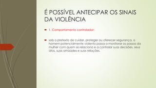 É POSSÍVEL ANTECIPAR OS SINAIS
DA VIOLÊNCIA
 1. Comportamento controlador:
 sob o pretexto de cuidar, proteger ou oferecer segurança, o
homem potencialmente violento passa a monitorar os passos da
mulher com quem se relaciona e a controlar suas decisões, seus
atos, suas amizades e suas relações.
 