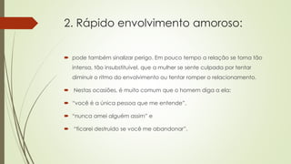 2. Rápido envolvimento amoroso:
 pode também sinalizar perigo. Em pouco tempo a relação se torna tão
intensa, tão insubstituível, que a mulher se sente culpada por tentar
diminuir o ritmo do envolvimento ou tentar romper o relacionamento.
 Nestas ocasiões, é muito comum que o homem diga a ela:
 “você é a única pessoa que me entende”,
 “nunca amei alguém assim” e
 “ficarei destruído se você me abandonar”.
 