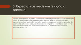 3. Expectativas irreais em relação à
parceira:
o autor de violência, em geral, cria muitas expectativas em relação à mulher com
quem se relaciona e exige, por exemplo, que ela seja perfeita como mãe,
esposa, amante e amiga. Ele também a coloca frequentemente em posição de
isolamento, criticando e acusando seus/suas amigos/as e familiares, bem como
procurando impedir, das mais variadas formas, que ela circule livremente,
trabalhe ou estude.
 