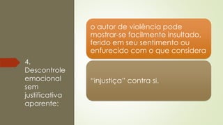 4.
Descontrole
emocional
sem
justificativa
aparente:
o autor de violência pode
mostrar-se facilmente insultado,
ferido em seu sentimento ou
enfurecido com o que considera
“injustiça” contra si.
 