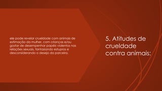 5. Atitudes de
crueldade
contra animais:
ele pode revelar crueldade com animais de
estimação da mulher, com crianças e/ou
gostar de desempenhar papéis violentos nas
relações sexuais, fantasiando estupros e
desconsiderando o desejo da parceira.
 