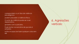 6. Agressões
verbais:
correspondem a um tipo de violência
psicológica e
podem preceder a violência física.
O autor de violência pode ser cruel,
depreciativo,
grosseiro com a parceira.
Pode tentar convencê-la de que ela é
estúpida,
inútil e incapaz de fazer qualquer coisa sem
ele
 