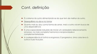 Cont. definição
 É o sistema do outro alimentando-se do que tem de melhor do outro.
 Desequilíbrio no dar e no tomar
 Quanto mais eu dou como forma de amar, mais o outro vai em busca de
uma dependência
 É uma capacidade reduzida de iniciar um verdadeiro relacionamento
amoroso, na mais completa harmonia e reciprocidade e
complementariedade.
 A codependência é furtiva e enganosa. E progressiva. Uma coisa leva à
outra e tudo fica pior.
 