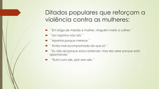 Ditados populares que reforçam a
violência contra as mulheres:
 ´´Em briga de marido e mulher, ninguém mete a colher.``
 ´´Um tapinha não dói.``
 ´´Apanha porque merece.``
 ´´Antes mal-acompanhada do que só.``
 ´´Eu não sei porque estou batendo, mas ela sabe porque está
apanhando.``
 ´´Ruim com ele, pior sem ele.``
 