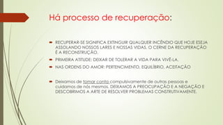 Há processo de recuperação:
 RECUPERAR-SE SIGNIFICA EXTINGUIR QUALQUER INCÊNDIO QUE HOJE ESEJA
ASSOLANDO NOSSOS LARES E NOSSAS VIDAS. O CERNE DA RECUPERAÇÃO
É A RECONSTRUÇÃO.
 PRIMEIRA ATITUDE: DEIXAR DE TOLERAR A VIDA PARA VIVÊ-LA.
 NAS ORDENS DO AMOR: PERTENCIMENTO, EQUILÍBRIO, ACEITAÇÃO
 Deixamos de tomar conta compulsivamente de outras pessoas e
cuidamos de nós mesmos. DEIXAMOS A PREOCUPAÇÃO E A NEGAÇÃO E
DESCOBRIMOS A ARTE DE RESOLVER PROBLEMAS CONSTRUTIVAMENTE.
 
