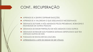 CONT.. RECUPERAÇÃO
 APRENDE-SE A SENTIR E EXPRIMIR EMOÇÕES,
 APRENDE-SE A VALORIZAR O QUE DESEJAMOS E NECESSITAMOS
 DEIXAMOS DE PUNIR A NÓS MEMSMOS PELOS PROLBEMAS, BOBAGENS E
INSANIDADE DE OUTRAS PESSOAS
 DEIXAMOS DE EXIGIR PERFEIÇÃO DE NÓS MESMOS E DOS OUTROS
 DEIXAMOS DE REAGIR AOS PODEROS SISTEMAS DEFEITUOSOS QUE TEM
AFETADO MUITOS DE NÓS
 PARAMOS DE ENVOLVER EM LOUCURA
 APRENDEMOS A ARTE DE DEIXAR DE SER VÍTIMAS.
 