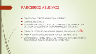 PARCEIROS ABUSIVOS
 DIANTE DE UM ESTRESSE APARECE UM DISTÚRBIO:
 DORMÊNCIA PSÍQUICA
 SUSPENSÃO DA EMOÇÃO A FIM DE GARANTIR SUA SEGURANÇA OU A
DISTÂNCIA DO SUJEITO E DA SITUAÇÃO EM QUE SE ENCONTRA
 FORMA DE PROTEÇÃO PARA SEGUIR ADIANTE E DESLIGA-SE DO EU.
 PASSA A CUIDAR DO OUTRO E ESSE POR SUA VEZ, ABUSA DE SI.
 UMA DESORDEM NO SEU SISTEMA: OU PAI OU MÃE OU AMBOS VIVERAM
ESSA SITUAÇÃO COM OS SEUS PAIS OU AVÓS E TIOS.
 