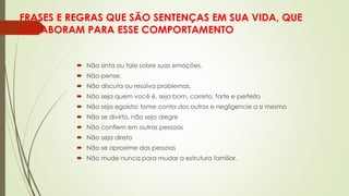 FRASES E REGRAS QUE SÃO SENTENÇAS EM SUA VIDA, QUE
COLABORAM PARA ESSE COMPORTAMENTO
 Não sinta ou fale sobre suas emoções.
 Não pense.
 Não discuta ou resolva problemas.
 Não seja quem você é, seja bom, correto, forte e perfeito
 Não seja egoísta: tome conta dos outros e negligencie a si mesmo
 Não se divirta, não seja alegre
 Não confiem em outras pessoas
 Não seja direto
 Não se aproxime das pessoas
 Não mude nunca para mudar a estrutura familiar.
 