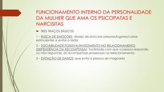 FUNCIONAMENTO INTERNO DA PERSONALIDADE
DA MULHER QUE AMA OS PSICOPATAS E
NARCISITAS
 TRES TRAÇOS BÁSICOS
1 – BUSCA DE EMOÇÕES: desejo de procurar pessoas/lugares/coisas
estimulantes e evitar o tédio
2 – SOCIABILIDADE POSITIVA/INVESTIMENTO NO RELACIONAMENTO
(DEPENDÊNCIA DA RECOMPENSA): facilidade com que a pessoa responde,
ou não responde, às recompensas prazerosas no relacionamento.
3 – EVITAÇÃO DE DANOS: que evita a pessoa ser magoada
 
