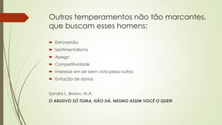 Outros temperamentos não tão marcantes,
que buscam esses homens:
 Extroversão
 Sentimentalismo
 Apego
 Competitividade
 Interesse em ser bem vista pelos outros
 Evitação de danos
Sandra L. Brown, M.A.
O ABUSIVO SÓ TOMA, NÃO DÁ. MESMO ASSIM VOCÊ O QUER!
 