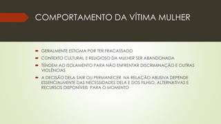 COMPORTAMENTO DA VÍTIMA MULHER
 GERALMENTE ESTIGMA POR TER FRACASSADO
 CONTEXTO CULTURAL E RELIGIOSO DA MULHER SER ABANDONADA
 TENDEM AO ISOLAMENTO PARA NÃO ENFRENTAR DISCRIMINAÇÃO E OUTRAS
VIOLÊNCIAS
 A DECISÃO DELA SAIR OU PERMANECER NA RELAÇÃO ABUSIVA DEPENDE
ESSENCIALMENTE DAS NECESSIDADES DELA E DOS FILHSO, ALTERNATIVAS E
RECURSOS DISPONÍVEIS PARA O MOMENTO
 