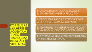 POR QUE AS
MULHERES
AGÜENTAM
TANTO
TEMPO UMA
RELAÇÃO
VIOLENTA?
1. O MAIOR DE TODOS OS RISCOS É
JUSTAMENTE ROMPER A RELAÇÃO
2. PROCURAR AJUDA É VIVIDO COMO
VERGONHA E GERA MUITO MEDO
3. SEMPRE RESTA A ESPERANÇA DE QUE
O MARIDO MUDE O COMPORTAMENTO
4. A VÍTIMA, MUITAS VEZES, ESTÁ ISOLADA
DA SUA REDE DE APOIO
 