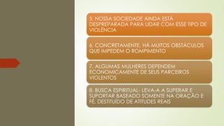 5. NOSSA SOCIEDADE AINDA ESTÁ
DESPREPARADA PARA LIDAR COM ESSE TIPO DE
VIOLÊNCIA
6. CONCRETAMENTE, HÁ MUITOS OBSTÁCULOS
QUE IMPEDEM O ROMPIMENTO
7. ALGUMAS MULHERES DEPENDEM
ECONOMICAMENTE DE SEUS PARCEIROS
VIOLENTOS
8. BUSCA ESPIRITUAL- LEVA-A A SUPERAR E
SUPORTAR BASEADO SOMENTE NA ORAÇÃO E
FÉ, DESTITUÍDO DE ATITUDES REAIS
 