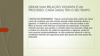 DEIXAR UMA RELAÇÃO VIOLENTA É UM
PROCESSO: CADA UM(A) TEM O SEU TEMPO
1.RISCOS DO ROMPIMENTO - Talvez você já tenha tido notícia de vários
casos de mulheres que são mortas quando estão tentando deixar o
agressor. A violência e as ameaças contra a vida da mulher e dos
filhos se tornam mais intensas no período da separação. O homem
violento percebe que perdeu o controle sobre sua parceira. Exigir que
a mulher em situação de violência abandone o agressor, pode ser
uma enorme irresponsabilidade, se não pudermos oferecer a ela as
condições mínimas de segurança para que possa dar esse passo tão
arriscado.
 