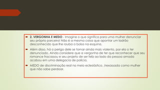  2. VERGONHA E MEDO - Imagine o que significa para uma mulher denunciar
seu próprio parceiro! Não é a mesma coisa que apontar um ladrão
desconhecido que lhe rouba a bolsa na esquina.
 Além disso, há o perigo dele se tornar ainda mais violento, por ela o ter
denunciado. Ainda considere que a vergonha de ter que reconhecer que seu
romance fracassou e seu projeto de ser feliz ao lado da pessoa amada
acabou em uma delegacia de polícia.
 MEDO de discriminação real no meio eclesiástico. /rexassada como mulher
que não sabe perdoar.
 