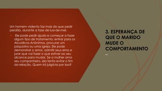 3. ESPERANÇA DE
QUE O MARIDO
MUDE O
COMPORTAMENTO
–
Um homem violento faz mais do que pedir
perdão, durante a fase de lua-de-mel.
 Ele pode pedir ajuda e começar a fazer
algum tipo de tratamento: entrar para os
Alcoólicos Anônimos, procurar um
psiquiatra ou uma igreja. Ele pode
demonstrar o amor, admitir seus erros e
jurar que vai fazer o que estiver ao seu
alcance para mudar. Se a mulher ama
seu companheiro, ela tenta evitar o fim
da relação. Quem irá julgá-la por isso?
 