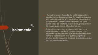 4.
Isolamento -
 As mulheres em situação de violência perdem
seus laços familiares e sociais. Os maridos violentos
são muito ciumentos e controlam os movimentos
da parceira. Querem saber onde ela foi, com
quem falou ao telefone, o que disse, porque usou
tal roupa, para quem olhou na rua etc.
 Em muitos casos, elas acabam restringindo as
relações com a família e com os amigos para
esconder as dificuldades que estão atravessando.
Tornar a violência um fato público, significa
encher-se de vergonha e reduzir as esperanças de
recompor o casamento.
 