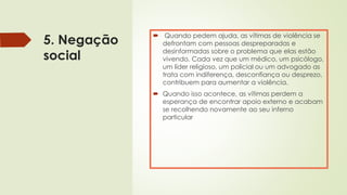 5. Negação
social
 Quando pedem ajuda, as vítimas de violência se
defrontam com pessoas despreparadas e
desinformadas sobre o problema que elas estão
vivendo. Cada vez que um médico, um psicólogo,
um líder religioso, um policial ou um advogado as
trata com indiferença, desconfiança ou desprezo,
contribuem para aumentar a violência.
 Quando isso acontece, as vítimas perdem a
esperança de encontrar apoio externo e acabam
se recolhendo novamente ao seu inferno
particular
 