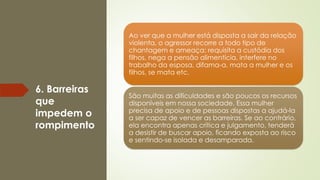 6. Barreiras
que
impedem o
rompimento
Ao ver que a mulher está disposta a sair da relação
violenta, o agressor recorre a todo tipo de
chantagem e ameaça: requisita a custódia dos
filhos, nega a pensão alimentícia, interfere no
trabalho da esposa, difama-a, mata a mulher e os
filhos, se mata etc.
São muitas as dificuldades e são poucos os recursos
disponíveis em nossa sociedade. Essa mulher
precisa de apoio e de pessoas dispostas a ajudá-la
a ser capaz de vencer as barreiras. Se ao contrário,
ela encontra apenas crítica e julgamento, tenderá
a desistir de buscar apoio, ficando exposta ao risco
e sentindo-se isolada e desamparada.
 