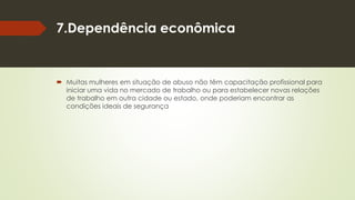 7.Dependência econômica
 Muitas mulheres em situação de abuso não têm capacitação profissional para
iniciar uma vida no mercado de trabalho ou para estabelecer novas relações
de trabalho em outra cidade ou estado, onde poderiam encontrar as
condições ideais de segurança
 