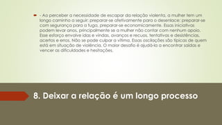 8. Deixar a relação é um longo processo
 - Ao perceber a necessidade de escapar da relação violenta, a mulher tem um
longo caminho a seguir: preparar-se afetivamente para o desenlace; preparar-se
com segurança para a fuga, preparar-se economicamente. Essas iniciativas
podem levar anos, principalmente se a mulher não contar com nenhum apoio.
Esse esforço envolve idas e vindas, avanços e recuos, tentativas e desistências,
acertos e erros. Não se pode culpar a vítima. Essas oscilações são típicas de quem
está em situação de violência. O maior desafio é ajudá-la a encontrar saídas e
vencer as dificuldades e hesitações.
 
