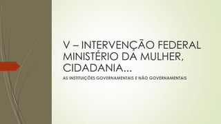 V – INTERVENÇÃO FEDERAL
MINISTÉRIO DA MULHER,
CIDADANIA...
AS INSTITUIÇÕES GOVERNAMENTAIS E NÃO GOVERNAMENTAIS
 
