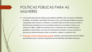 POLÍTICAS PÚBLICAS PARA AS
MULHERES
 A Secretaria Nacional de Políticas para Mulheres (SNPM), está vinculada ao Ministério
da Mulher, da Família e dos Direitos Humanos e tem como principal objetivo promover
a igualdade entre homens e mulheres e combater todas as formas de preconceito e
discriminação herdadas de uma sociedade patriarcal e excludente. Desde a sua
criação em 2003, a SNPM vem lutando para a construção de um Brasil mais justo,
igualitário e democrático, por meio da valorização da mulher e de sua inclusão no
processo de desenvolvimento social, econômico, político e cultural do País.
 O Decreto nº 9.417, de 20 de junho de 2018, transferiu a Secretaria Nacional de Políticas
para Mulheres para a estrutura organizacional do Ministério dos Direitos Humanos.
 