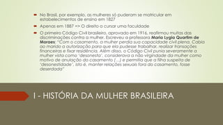 I - HISTÓRIA DA MULHER BRASILEIRA
 No Brasil, por exemplo, as mulheres só puderam se matricular em
estabelecimentos de ensino em 1827
 Apenas em 1887 => O direito a cursar uma faculdade
 O primeiro Código Civil brasileiro, aprovado em 1916, reafirmou muitas das
discriminações contra a mulher. Escreveu a professora Maria Lygia Quartim de
Moraes: “Com o casamento, a mulher perdia sua capacidade civil plena. Cabia
ao marido a autorização para que ela pudesse trabalhar, realizar transações
financeiras e fixar residência. Além disso, o Código Civil punia severamente a
mulher vista como ‘desonesta’, considerava a não virgindade da mulher como
motivo de anulação do casamento (…) e permitia que a filha suspeita de
‘desonestidade’, isto é, manter relações sexuais fora do casamento, fosse
deserdada”
 