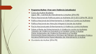 Programa Mulher: Viver sem Violência (atualizado)
 Casa da Mulher Brasileira
Ligue 180 – Central de Atendimento à Mulher (SPM-PR)
 Plano Nacional de Políticas para as Mulheres 2013-2015 (SPM-PR, 2013)
 Política Nacional de Enfrentamento à Violência Contra as Mulheres
 Política Nacional de Atenção Integral à Saúde da Mulher
 Pacto Nacional pelo Enfrentamento à Violência contra Mulheres
 Sobre a Rede de Enfrentamento à Violência contra as Mulheres
Juizados de Violência Doméstica e Familiar contra a Mulher
Varas Adaptadas de Violência Doméstica e Familiar
Promotorias Especializadas e Núcleos de Gênero do Ministério Público
Núcleos/Defensorias Especializados de Atendimento à Mulher
 Ouvidoria da Mulher (SPM-PR)
 