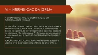 VI – INTERVENÇÃO DA IGREJA
4 DIMENSÕES DE ATUAÇÃO E IDENTIFICAÇÃO DO
FUNCIONAMENTO FAMILIAR:
1a – FAMÍLIA LUTANDO PARA CONTROLAR E TER PODE SOBRE A
PRÓPRIA VIDA E SOBRE A VIDA DOS OUTROS. Família que se
baseia no egoísmo,de ter vantagem sobre os outros, baseada
no interesse e não pela pessoa. A intenção é sempre dominar
e obter benefícios. A EMOÇÃO QUE PERMEIA ESSA FAMÍLIA É
O MEDO.
FUNÇÃO PASTORAL/CONSELHEIRO: Mostrar como o poder é
usado e levar a perceber a importância do amor entre si.
 
