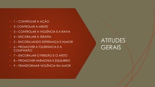ATITUDES
GERAIS
 1 – CONTROLAR A AÇÃO
 2- CONTROLAR A MENTE
 3 – CONTROLAR A VIOLÊNCIA E A RAIVA
 4 – ENCORAJAR A TERAPIA
 5 – ENCORAJANDO ESPERANÇA E HUMOR
 6 – PROMOVER A TOLERÂNCIA E A
COMPAIXÃO
 7 – ENCORAJAR O PERDÃO E O AFETO
 8 – PROMOVER HARMONIA E EQUILIBRIO
 9 – TRANSFORMAR VIOLÊNCIA EM AMOR
 