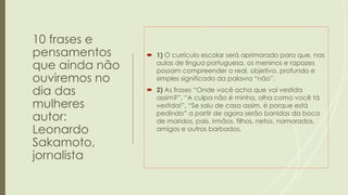 10 frases e
pensamentos
que ainda não
ouviremos no
dia das
mulheres
autor:
Leonardo
Sakamoto,
jornalista
 1) O currículo escolar será aprimorado para que, nas
aulas de língua portuguesa, os meninos e rapazes
possam compreender o real, objetivo, profundo e
simples significado da palavra “não”.
 2) As frases “Onde você acha que vai vestida
assim?”, “A culpa não é minha, olha como você tá
vestida!”, “Se saiu de casa assim, é porque está
pedindo” a partir de agora serão banidas da boca
de maridos, pais, irmãos, filhos, netos, namorados,
amigos e outros barbados.
 