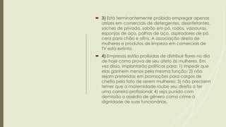  3) Está terminantemente proibido empregar apenas
atrizes em comerciais de detergentes, desinfetantes,
saches de privada, sabão em pó, rodos, vassouras,
esponjas de aço, palhas de aço, aspiradores de pó,
cera para chão e afins. A associação direta de
mulheres e produtos de limpeza em comerciais de
TV está extinta.
 4) Empresas estão proibidas de distribuir flores no dia
de hoje como prova de seu afeto às mulheres. Em
vez disso, implantarão políticas para: 1) impedir que
elas ganhem menos pela mesma função; 2) não
sejam preteridas em promoções para cargos de
chefia pelo fato de serem mulheres; 3) não precisem
temer que a maternidade roube seu direito a ter
uma carreira profissional; 4) seja punido com
demissão o assédio de gênero como crime à
dignidade de suas funcionárias.
 