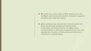  5) Cuidar da casa e criar os filhos passa a ser visto
também como coisa de homem. E prazer e orgasmo
também são coisa de mulher.
 6) Os editoriais dos veículos de comunicação não
serão escritos por equipes eminentemente
masculinas. Da mesma forma, as agências se
comprometem a derrubar a hegemonia XY em suas
equipes de criação, contribuindo para diminuir o
machismo na publicidade.
 