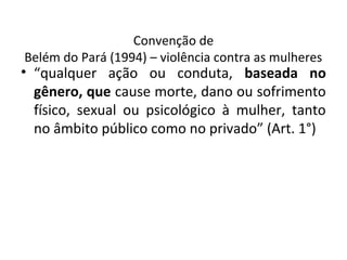 Convenção de
Belém do Pará (1994) – violência contra as mulheres
• “qualquer ação ou conduta, baseada no
gênero, que cause morte, dano ou sofrimento
físico, sexual ou psicológico à mulher, tanto
no âmbito público como no privado” (Art. 1°)
 