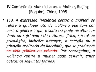IV Conferência Mundial sobre a Mulher, Beijing
(Pequim), China, 1995
• 113. A expressão “violência contra a mulher” se
refere a qualquer ato de violência que tem por
base o gênero e que resulta ou pode resultar em
dano ou sofrimento de natureza física, sexual ou
psicológica, inclusive ameaças, a coerção ou a
privação arbitrária da liberdade, que se produzem
na vida pública ou privada. Por conseguinte, a
violência contra a mulher pode assumir, entre
outras, as seguintes formas:
 