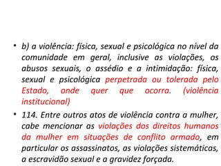 • b) a violência: física, sexual e psicológica no nível da
comunidade em geral, inclusive as violações, os
abusos sexuais, o assédio e a intimidação: física,
sexual e psicológica perpetrada ou tolerada pelo
Estado, onde quer que ocorra. (violência
institucional)
• 114. Entre outros atos de violência contra a mulher,
cabe mencionar as violações dos direitos humanos
da mulher em situações de conflito armado, em
particular os assassinatos, as violações sistemáticas,
a escravidão sexual e a gravidez forçada.
 