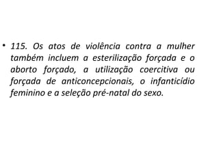 • 115. Os atos de violência contra a mulher
também incluem a esterilização forçada e o
aborto forçado, a utilização coercitiva ou
forçada de anticoncepcionais, o infanticídio
feminino e a seleção pré-natal do sexo.
 