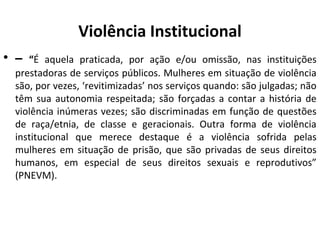 Violência Institucional
• – “É aquela praticada, por ação e/ou omissão, nas instituições
prestadoras de serviços públicos. Mulheres em situação de violência
são, por vezes, ‘revitimizadas’ nos serviços quando: são julgadas; não
têm sua autonomia respeitada; são forçadas a contar a história de
violência inúmeras vezes; são discriminadas em função de questões
de raça/etnia, de classe e geracionais. Outra forma de violência
institucional que merece destaque é a violência sofrida pelas
mulheres em situação de prisão, que são privadas de seus direitos
humanos, em especial de seus direitos sexuais e reprodutivos”
(PNEVM).
 