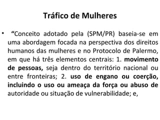 Tráfico de Mulheres
• “Conceito adotado pela (SPM/PR) baseia-se em
uma abordagem focada na perspectiva dos direitos
humanos das mulheres e no Protocolo de Palermo,
em que há três elementos centrais: 1. movimento
de pessoas, seja dentro do território nacional ou
entre fronteiras; 2. uso de engano ou coerção,
incluindo o uso ou ameaça da força ou abuso de
autoridade ou situação de vulnerabilidade; e,
 