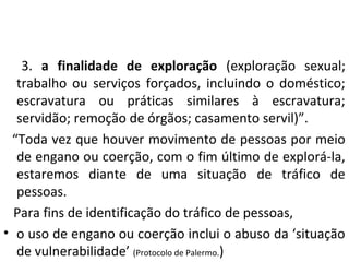 3. a finalidade de exploração (exploração sexual;
trabalho ou serviços forçados, incluindo o doméstico;
escravatura ou práticas similares à escravatura;
servidão; remoção de órgãos; casamento servil)”.
“Toda vez que houver movimento de pessoas por meio
de engano ou coerção, com o fim último de explorá-la,
estaremos diante de uma situação de tráfico de
pessoas.
Para fins de identificação do tráfico de pessoas,
• o uso de engano ou coerção inclui o abuso da ‘situação
de vulnerabilidade’ (Protocolo de Palermo.)
 
